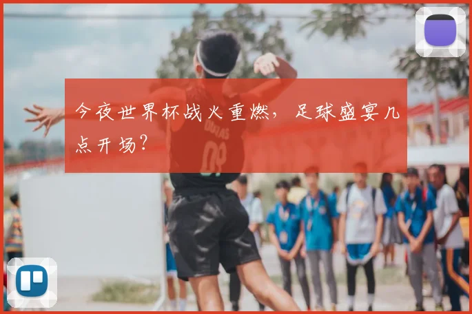 今夜世界杯战火重燃,足球盛宴几点开场?